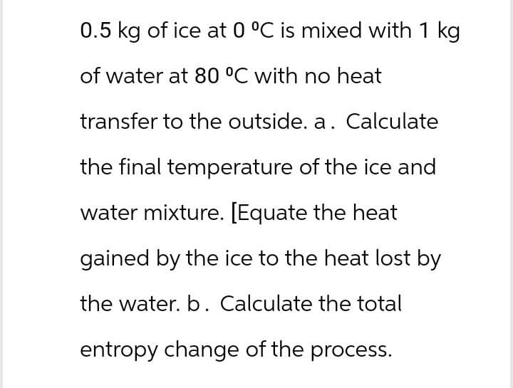 0.5 kg of ice at 0 °C is mixed with 1 kg
of water at 80 °C with no heat
transfer to the outside. a. Calculate
the final temperature of the ice and
water mixture. [Equate the heat
gained by the ice to the heat lost by
the water. b. Calculate the total
entropy change of the process.