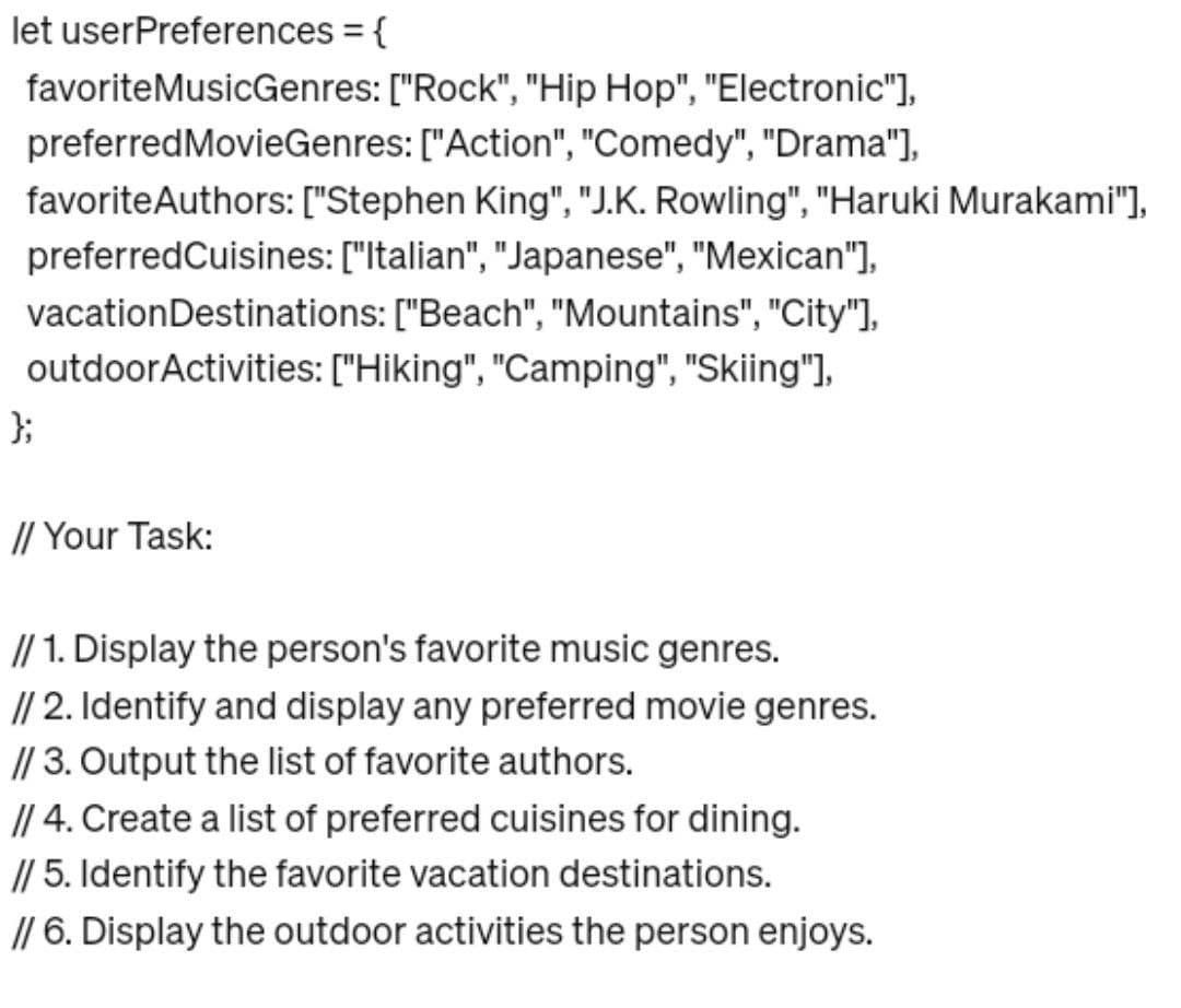 let userPreferences = {
favoriteMusicGenres: ["Rock", "Hip Hop", "Electronic"],
preferred MovieGenres: ["Action", "Comedy", "Drama"],
favorite Authors: ["Stephen King", "J.K. Rowling", "Haruki Murakami"],
preferred Cuisines: ["Italian", "Japanese", "Mexican"],
vacation Destinations: ["Beach", "Mountains", "City"],
outdoor Activities: ["Hiking", "Camping", "Skiing"],
};
// Your Task:
// 1. Display the person's favorite music genres.
// 2. Identify and display any preferred movie genres.
// 3. Output the list of favorite authors.
// 4. Create a list of preferred cuisines for dining.
// 5. Identify the favorite vacation destinations.
// 6. Display the outdoor activities the person enjoys.