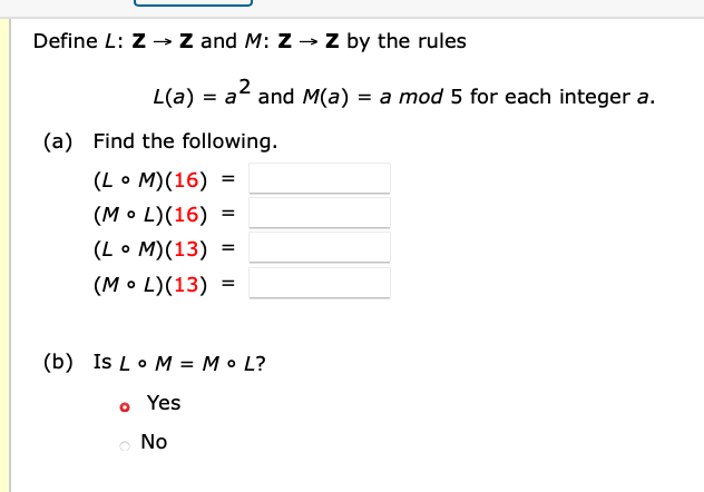 Define L: Z -→ Z and M: Z → Z by the rules
L(a) = a and M(a) = a mod 5 for each integer a.
(a) Find the following.
(Lo M)(16) =
(M• L)(16)
(L • M)(13)
(M• L)(13)
(b) Is Lo M = M• L?
o Yes
No
