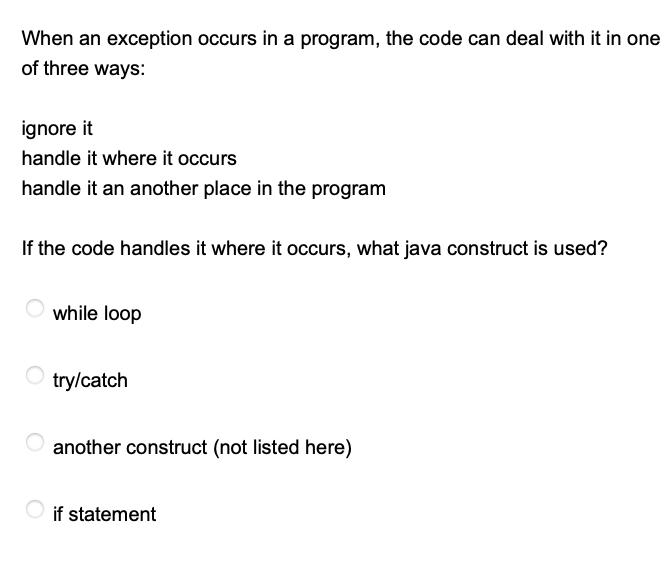 When an exception occurs in a program, the code can deal with it in one
of three ways:
ignore it
handle it where it occurs
handle it an another place in the program
If the code handles it where it occurs, what java construct is used?
while loop
try/catch
another construct (not listed here)
if statement
