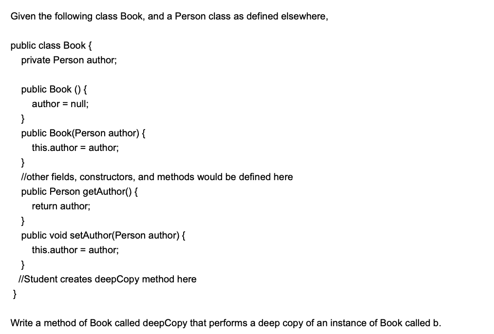 Given the following class Book, and a Person class as defined elsewhere,
public class Book {
private Person author;
public Book () {
author = null;
}
public Book(Person author) {
this.author = author;
}
llother fields, constructors, and methods would be defined here
public Person getAuthor() {
return author;
}
public void setAuthor(Person author) {
this.author = author;
}
//Student creates deepCopy method here
}
Write a method of Book called deepCopy that performs a deep copy of an instance of Book called b.
