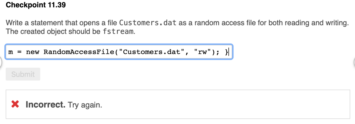 Checkpoint 11.39
Write a statement that opens a file Customers.dat as a random access file for both reading and writing.
The created object should be fstream.
new RandomAccessFile("Customers.dat",
"rw"); }|
m =
Submit
X Incorrect. Try again.
