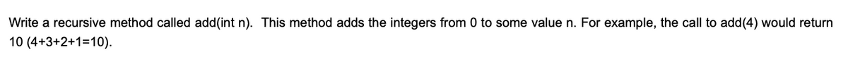 Write a recursive method called add(int n). This method adds the integers from 0 to some value n. For example, the call to add(4) would return
10 (4+3+2+1=10).
