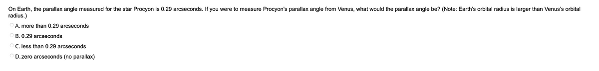 On Earth, the parallax angle measured for the star Procyon is 0.29 arcseconds. If you were to measure Procyon's parallax angle from Venus, what would the parallax angle be? (Note: Earth's orbital radius is larger than Venus's orbital
radius.)
A. more than 0.29 arcseconds
O B. 0.29 arcseconds
O C. less than 0.29 arcseconds
D. zero arcseconds (no parallax)
