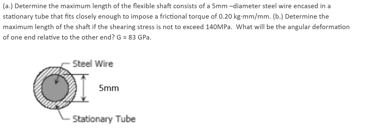 (a.) Determine the maximum length of the flexible shaft consists of a 5mm -diameter steel wire encased in a
stationary tube that fits closely enough to impose a frictional torque of 0.20 kg-mm/mm. (b.) Determine the
maximum length of the shaft if the shearing stress is not to exceed 140MP.. What will be the angular deformation
of one end relative to the other end? G = 83 GPa.
Steel Wire
5mm
Stationary Tube
