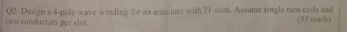 Q2/ Design a 4-pole wave winding for an armature with 21 slots. Assume single turn coils and
two conductors per slot.
(35 mark)