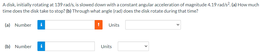 A disk, initially rotating at 139 rad/s, is slowed down with a constant angular acceleration of magnitude 4.19 rad/s². (a) How much
time does the disk take to stop? (b) Through what angle (rad) does the disk rotate during that time?
(a) Number
(b) Number
i
!
Units
Units