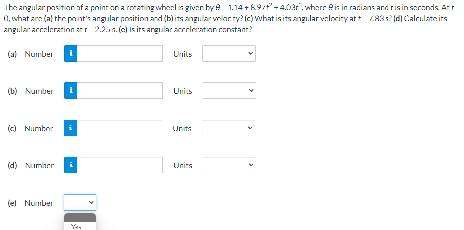 The angular position of a point on a rotating wheel is given by 0 = 1.14+8.97t² +4.03t³, where is in radians and t is in seconds. At t =
O, what are (a) the point's angular position and (b) its angular velocity? (c) What is its angular velocity at t = 7.83 s? (d) Calculate its
angular acceleration at t = 2.25 s. (e) Is its angular acceleration constant?
(a) Number i
(b) Number i
(c) Number i
(d) Number i
(e) Number
Yes
Units
Units
Units
Units
<
<