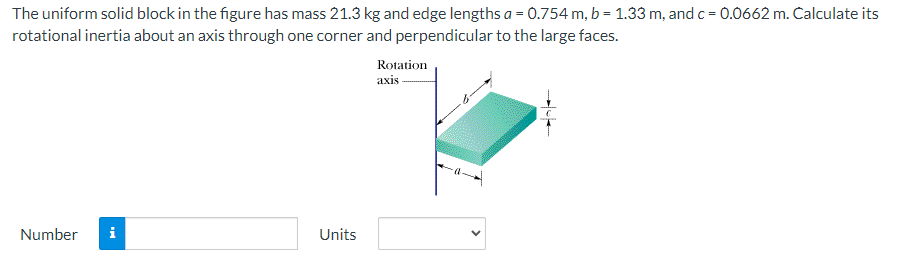 The uniform solid block in the figure has mass 21.3 kg and edge lengths a=0.754 m, b = 1.33 m, and c = 0.0662 m. Calculate its
rotational inertia about an axis through one corner and perpendicular to the large faces.
Number
Mo
Units
Rotation
axis