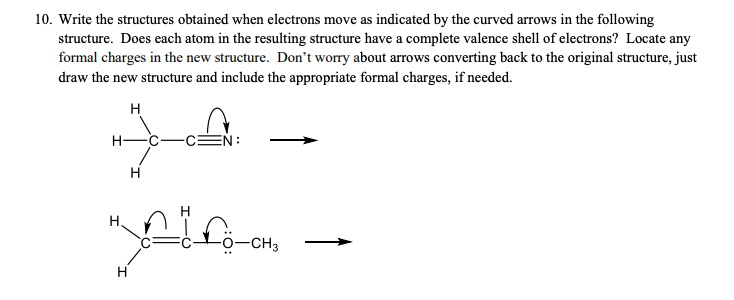 10. Write the structures obtained when electrons move as indicated by the curved arrows in the following
structure. Does each atom in the resulting structure have a complete valence shell of electrons? Locate any
formal charges in the new structure. Don't worry about arrows converting back to the original structure, just
draw the new structure and include the appropriate formal charges, if needed.
н
Н-
EN:
Н
Н.
-CH3
