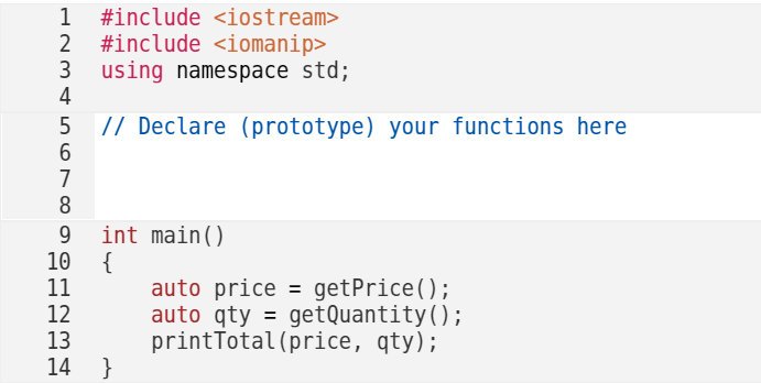 1 #include <iostream>
2 #include <iomanip>
3 using namespace std;
4
5
// Declare (prototype) your functions here
6
7
8
9
10
11
12
13
14
int main()
{
}
auto price = getPrice();
auto qty = getQuantity();
printTotal (price, qty);