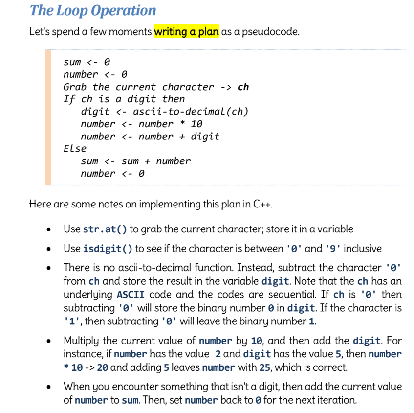 The Loop Operation
Let's spend a few moments writing a plan as a pseudocode.
sum <- 0
number - 0
Grab the current character -> ch
If ch is a digit then
digit ‹- ascii-to-decimal (ch)
number<- number * 10
number<- number + digit
●
Else
sum <- sum + number
number <- 0
Here are some notes on implementing this plan in C++.
Use str.at() to grab the current character; store it in a variable
Use isdigit() to see if the character is between '0' and '9' inclusive
There is no ascii-to-decimal function. Instead, subtract the character '0'
from ch and store the result in the variable digit. Note that the ch has an
underlying ASCII code and the codes are sequential. If ch is '0' then
subtracting '0' will store the binary number in digit. If the character is
'1', then subtracting '0' will leave the binary number 1.
Multiply the current value of number by 10, and then add the digit. For
instance, if number has the value 2 and digit has the value 5, then number
* 10 -> 20 and adding 5 leaves number with 25, which is correct.
When you encounter something that isn't a digit, then add the current value
of number to sum. Then, set number back to 0 for the next iteration.