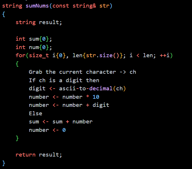 string sumNums (const string& str)
{
}
string result;
int sum{0};
int num{0};
for(size_t i{0}, len{str.size()}; i < len; ++i)
{
}
Grab the current character -> ch
If ch is a digit then
digit <- ascii-to-decimal(ch)
number <- number * 10
number <- number + digit
Else
sum <- sum + number
number - 0
return result;