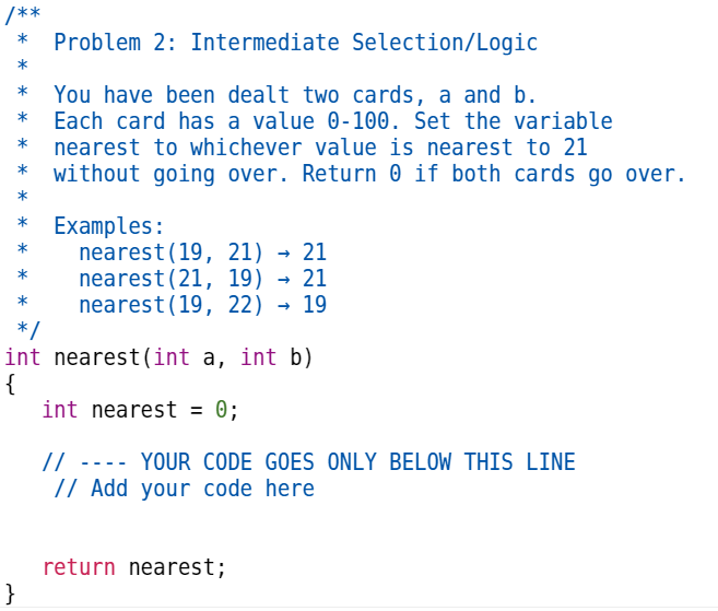 /**
Problem 2: Intermediate Selection/Logic
You have been dealt two cards, a and b.
Each card has a value 0-100. Set the variable
nearest to whichever value is nearest to 21
without going over. Return 0 if both cards go over.
}
Examples:
nearest (19, 21)→ 21
nearest (21, 19) → 21
nearest(19, 22) → 19
*/
int nearest (int a, int b)
{
int nearest = 0;
// ---- YOUR CODE GOES ONLY BELOW THIS LINE
// Add your code here
return nearest;