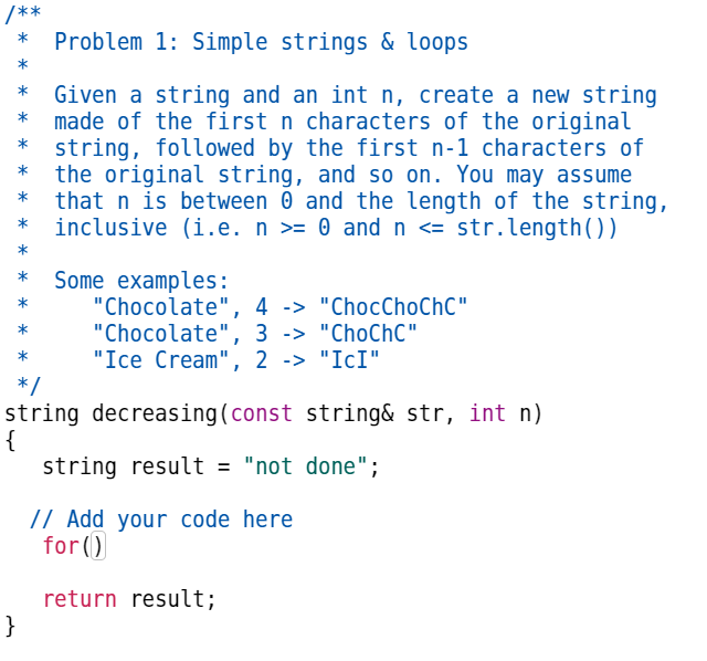 /**
*
*
*
*
Problem 1: Simple strings & loops
Given a string and an int n, create a new string
made of the first n characters of the original
string, followed by the first n-1 characters of
the original string, and so on. You may assume
that n is between 0 and the length of the string,
inclusive (i.e. n >= 0 and n <= str.length())
}
Some examples:
"Chocolate",
"Chocolate",
4 -> "ChocChoChC"
3 -> "ChoChC"
"Ice Cream", 2 -> "IcI"
*/
string decreasing (const string& str, int n)
{
string result = "not done";
// Add your code here
for()
return result;