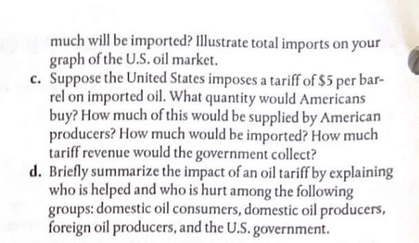 much will be imported? Illustrate total imports on your
graph of the U.S. oil market.
c. Suppose the United States imposes a tariff of $5 per bar-
rel on imported oil. What quantity would Americans
buy? How much of this would be supplied by American
producers? How much would be imported? How much
tariff revenue would the government collect?
d. Briefly summarize the impact of an oil tariff by explaining
who is helped and who is hurt among the following
groups: domestic oil consumers, domestic oil producers,
foreign oil producers, and the U.S. government.