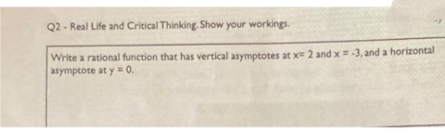 Q2- Real Life and Critical Thinking. Show your workings.
Write a rational function that has vertical asymptotes at x= 2 and x = -3, and a horizontal
asymptote at y = 0.