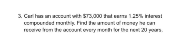 3. Carl has an account with $73,000 that earns 1.25% interest
compounded monthly. Find the amount of money he can
receive from the account every month for the next 20 years.
