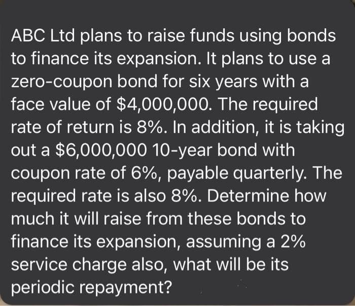 ABC Ltd plans to raise funds using bonds
to finance its expansion. It plans to use a
zero-coupon bond for six years with a
face value of $4,000,000. The required
rate of return is 8%. In addition, it is taking
out a $6,000,000 10-year bond with
coupon rate of 6%, payable quarterly. The
required rate is also 8%. Determine how
much it will raise from these bonds to
finance its expansion, assuming a 2%
service charge also, what will be its
periodic repayment?
