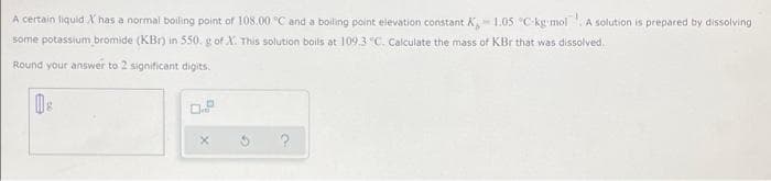 A certain liquid X has a normal boiling point of 108.00 °C and a boiling point elevation constant K1.05 C-kg mol A solution is prepared by dissolving
some potassium bromide (KBr) in 550. g of A. This solution boils at 109.3 "C. Calculate the mass of KBr that was dissolved.
Round your answer to 2 significant digits.
