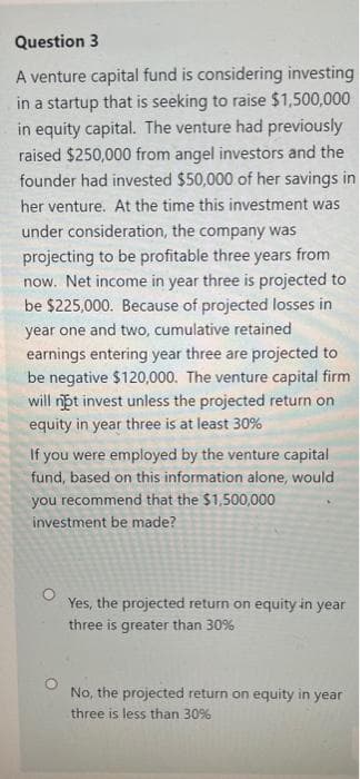 Question 3
A venture capital fund is considering investing
in a startup that is seeking to raise $1,500,000
in equity capital. The venture had previously
raised $250,000 from angel investors and the
founder had invested $50,000 of her savings in
her venture. At the time this investment was
under consideration, the company was
projecting to be profitable three years from
now. Net income in year three is projected to
be $225,000. Because of projected losses in
year one and two, cumulative retained
earnings entering year three are projected to
be negative $120,000. The venture capital firm
will nbt invest unless the projected return on
equity in year three is at least 30%
If you were employed by the venture capital
fund, based on this information alone, would
you recommend that the $1,500,000
investment be made?
Yes, the projected return on equity in year
three is greater than 30%
No, the projected return on equity in year
three is less than 30%
