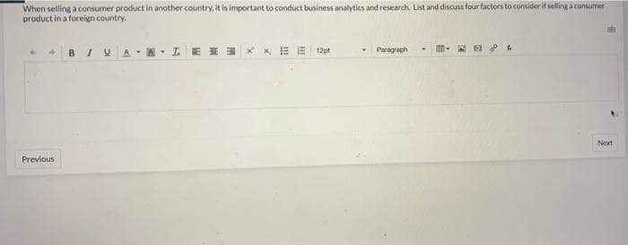 When selling a consumer product in another country, it is important to conduct business analytics and research. List and discuss four factors to consider it selling a consumer
product in a foreign country
BIU A-A. IE I3 * x E E 12pt
Paragraph
Next
Previous
