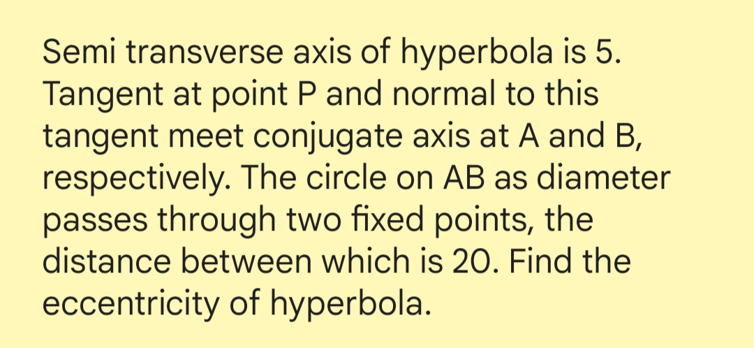 Semi transverse axis of hyperbola is 5.
Tangent at point P and normal to this
tangent meet conjugate axis at A and B,
respectively. The circle on AB as diameter
passes through two fixed points, the
distance between which is 20. Find the
eccentricity of hyperbola.