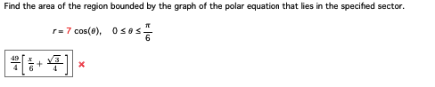 Find the area of the region bounded by the graph of the polar equation that lies in the specified sector.
r=7 cos(8), 0≤es
49
후
*