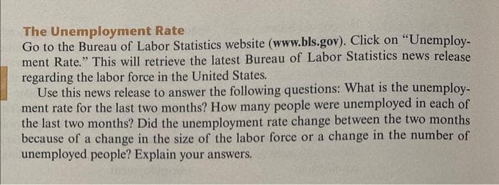 The Unemployment Rate
Go to the Bureau of Labor Statistics website (www.bls.gov). Click on "Unemploy-
ment Rate." This will retrieve the latest Bureau of Labor Statistics news release
regarding the labor force in the United States.
Use this news release to answer the following questions: What is the unemploy-
ment rate for the last two months? How many people were unemployed in each of
the last two months? Did the unemployment rate change between the two months
because of a change in the size of the labor force or a change in the number of
unemployed people? Explain your answers.