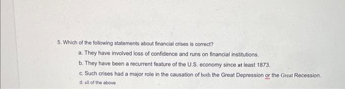 5. Which of the following statements about financial crises is correct?
a. They have involved loss of confidence and runs on financial institutions.
b. They have been a recurrent feature of the U.S. economy since at least 1873.
c. Such crises had a major role in the causation of both the Great Depression or the Great Recession.
d. all of the above