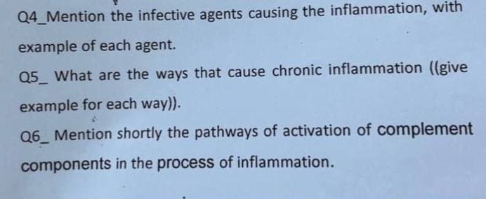 Q4_Mention the infective agents causing the inflammation, with
example of each agent.
Q5 What are the ways that cause chronic inflammation ((give
example for each way)).
Q6 Mention shortly the pathways of activation of complement
components in the process of inflammation.
