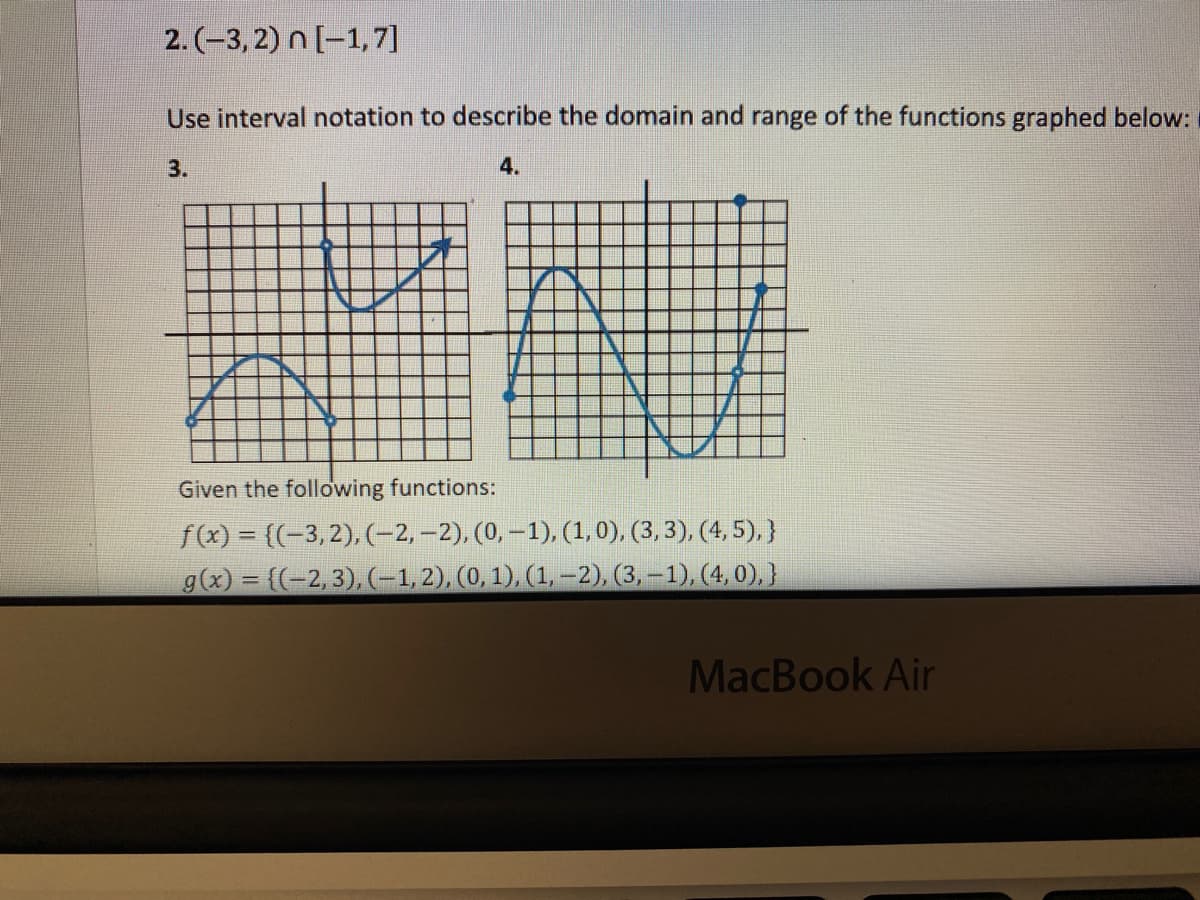 2. (-3, 2) n [-1,7]
Use interval notation to describe the domain and range of the functions graphed below:
3.
4.
Given the following functions:
f(x) = ((-3,2), (-2,–2), (0, –1), (1, 0), (3, 3), (4, 5),}
g(x) = ((-2,3),(-1,2), (0, 1), (1,-2), (3, –1), (4, 0),}
MacBook Air
