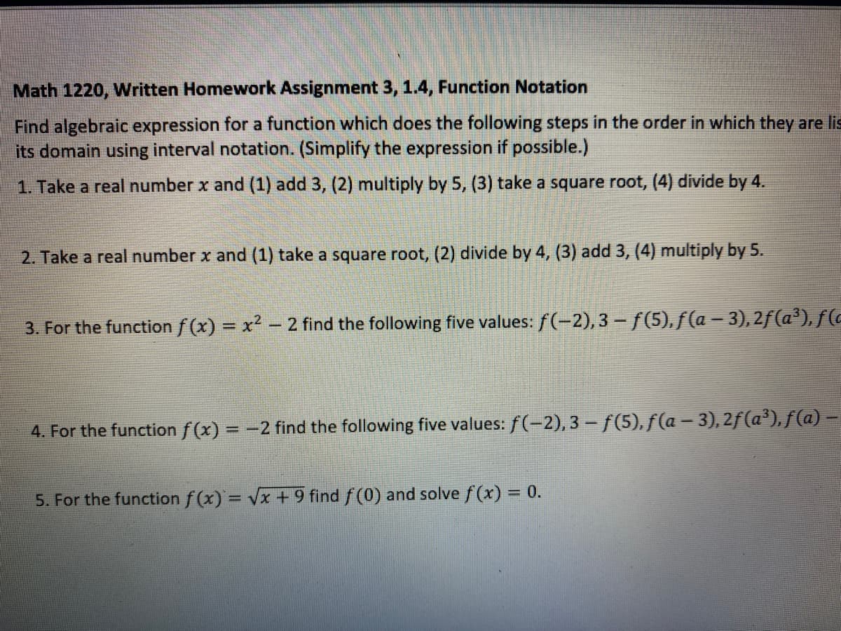 Math 1220, Written Homework Assignment 3, 1.4, Function Notation
Find algebraic expression for a function which does the following steps in the order in which they are lis
its domain using interval notation. (Simplify the expression if possible.)
1. Take a real number x and (1) add 3, (2) multiply by 5, (3) take a square root, (4) divide by 4.
2. Take a real number x and (1) take a square root, (2) divide by 4, (3) add 3, (4) multiply by 5.
3. For the function f (x) = x2 - 2 find the following five values: f(-2),3 - f(5),f(a- 3),2f(a'), f (c
%3D
4. For the function f(x) = -2 find the following five values: f (-2), 3 - f(5), f(a – 3), 2f(a³), f(a) -
5. For the function f (x) = Vx +9 find f (0) and solve f (x) = 0.
