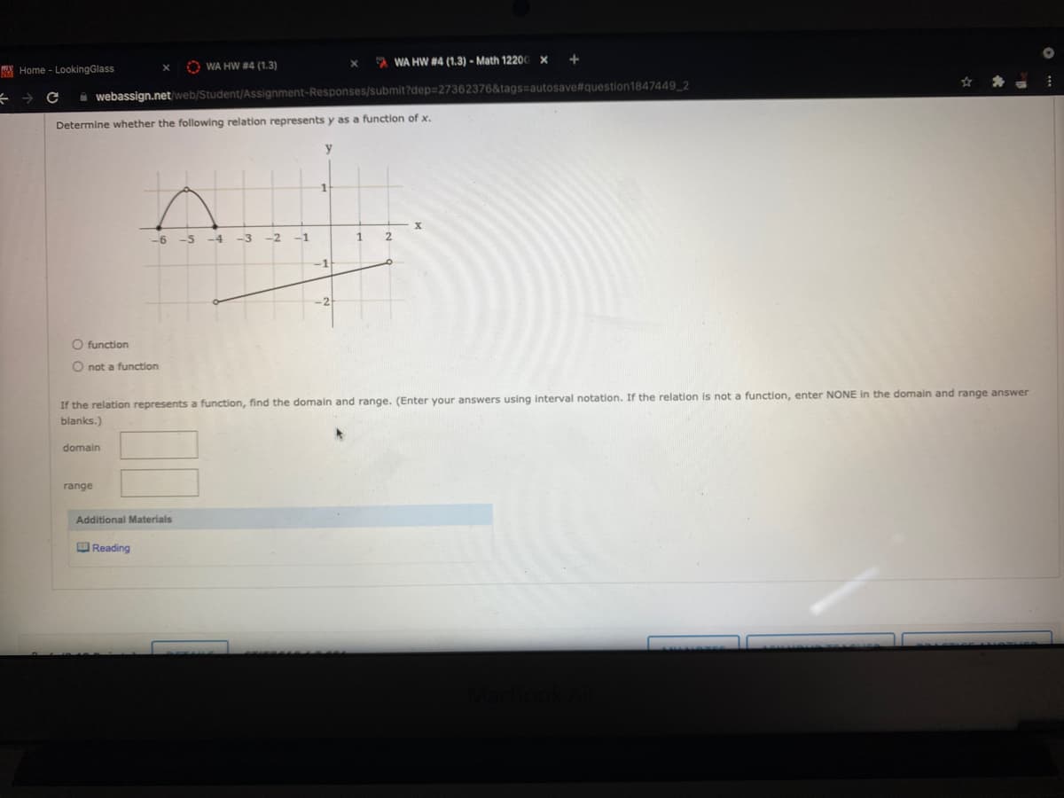 O WA HW #4 (1.3)
A WA HW #4 (1.3) - Math 12200 x +
X Home - LookingGlass
i webassign.net/web/Student/Assignment-Responses/submit?dep%327362376&tags=autosave#question1847449_2
Determine whether the following relation represents y as a function of x.
y
1.
-6 -5
-4
-3
-2
-1
-1
-2-
O function
O not a function
If the relation represents a function, find the domain and range. (Enter your answers using interval notation. If the relation is not a function, enter NONE in the domain and range answer
blanks.)
domain
range
Additional Materials
OReading
