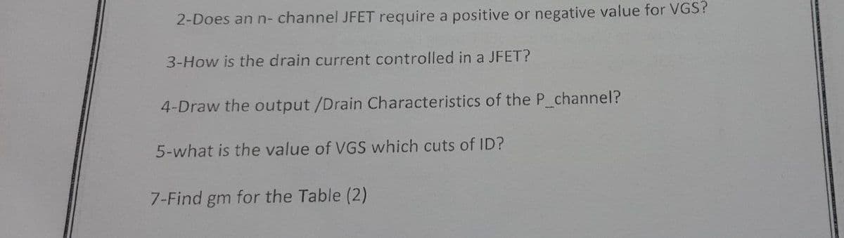 2-Does an n- channel JFET require a positive or negative value for VGS?
3-How is the drain current controlled in a JFET?
4-Draw the output /Drain Characteristics of the P channel?
5-what is the value of VGS which cuts of ID?
7-Find gm for the Table (2)
