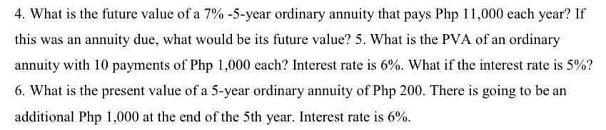 4. What is the future value of a 7% -5-year ordinary annuity that pays Php 11,000 each year? If
this was an annuity due, what would be its future value? 5. What is the PVA of an ordinary
annuity with 10 payments of Php 1,000 each? Interest rate is 6%. What if the interest rate is 5%?
6. What is the present value of a 5-year ordinary annuity of Php 200. There is going to be an
additional Php 1,000 at the end of the 5th year. Interest rate is 6%.