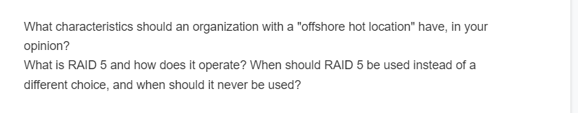 What characteristics should an organization with a "offshore hot location" have, in your
opinion?
What is RAID 5 and how does it operate? When should RAID 5 be used instead of a
different choice, and when should it never be used?
