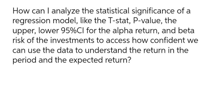 How can I analyze the statistical significance of a
regression model, like the T-stat, P-value, the
upper, lower 95%CI for the alpha return, and beta
risk of the investments to access how confident we
can use the data to understand the return in the
period and the expected return?
