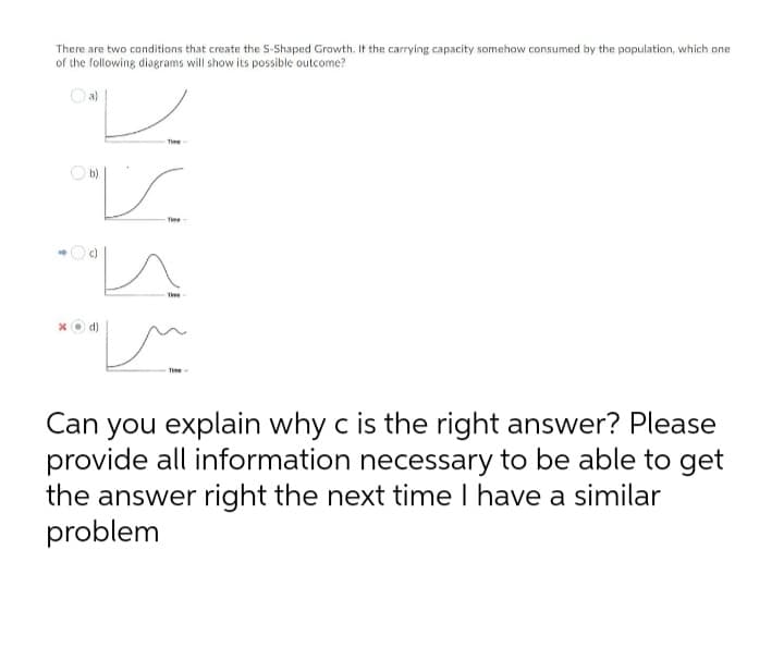 There are two conditions that create the S-Shaped Growth. It the carrying capacity somehow consumed by the population, which one
of the following diagrams will show its possible outcome?
Time
O b)
Time
Te
Time -
Can you explain why c is the right answer? Please
provide all information necessary to be able to get
the answer right the next time I have a similar
problem
