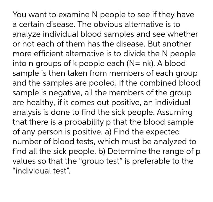 You want to examine N people to see if they have
a certain disease. The obvious alternative is to
analyze individual blood samples and see whether
or not each of them has the disease. But another
more efficient alternative is to divide the N people
into n groups of k people each (N= nk). A blood
sample is then taken from members of each group
and the samples are pooled. If the combined blood
sample is negative, all the members of the group
are healthy, if it comes out positive, an individual
analysis is done to find the sick people. Assuming
that there is a probability p that the blood sample
of any person is positive. a) Find the expected
number of blood tests, which must be analyzed to
find all the sick people. b) Determine the range of p
values so that the "group test" is preferable to the
"individual test".
