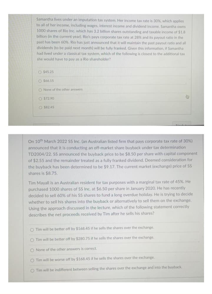 Samantha lives under an imputation tax system, Her income tax rate is 30%, which applies
to all of her income, including wages, interest income and dividend income, Samantha owns
1000 shares of Rio Inc. which has 3.2 billion shares outstanding and taxable income of $1.8
billion (in the current year), Rio's pays corporate tax rate at 28% and its payout ratio in the
past has been 60%. Rio has just announced that it will maintain the past payout ratio and all
dividends (to be paid next month) will be fully franked. Given this information, if Samantha
had lived under a classical tax system, which of the following is closest to the additional tax
she would have to pay as a Rio shareholder?
O $45.25
O S66.15
O None of the other answers
O $72.90
O $82.45
On 10th March 2022 SS Inc. (an Australian listed firm that pays corporate tax rate of 30%)
announced that it is conducting an off-market share buyback under tax determination
TD2004/22. SS announced the buyback price to be $8.50 per share with capital component
of $2.55 and the remainder treated as a fully franked dividend. Deemed consideration for
the buyback has been determined to be $9.17. The current market (exchange) price of SS
shares is $8.75.
Tim Mayall is an Australian resident for tax purposes with a marginal tax rate of 45%. He
purchased 1000 shares of SS Inc. at $6.50 per share in January 2020. He has recently
decided to sell 60% of his SS shares to fund a long overdue holiday. He is trying to decide
whether to sell his shares into the buyback or alternatively to sell them on the exchange.
Using the approach discussed in the lecture, which of the following statement correctly
describes the net proceeds received by Tim after he sells his shares?
O Tim will be better off by $168.45 if he sells the shares over the exchange.
O Tim will be better off by $280.75 if he sells the shares over the exchange.
O None of the other answers is correct.
O Tim will be worse off by $168.45 if he sells the shares over the exchange.
O Tim will be indifferent between selling the shares over the exchange and into the buyback.
