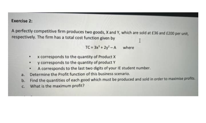 Exercise 2:
A perfectly competitive firm produces two goods, X and Y, which are sold at £36 and £200 per unit,
respectively. The firm has a total cost function given by
TC = 3x + 2y -A
where
x corresponds to the quantity of Product X
y corresponds to the quantity of product Y
A corresponds to the last two digits of your IE student number.
Determine the Profit function of this business scenario.
a.
b. Find the quantities of each good which must be produced and sold in order to maximise profits.
What is the maximum profit?
C.
