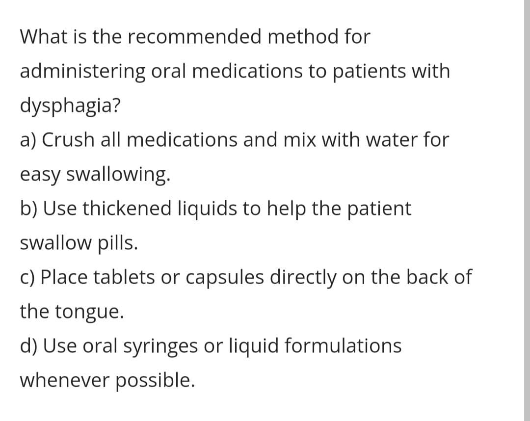 What is the recommended method for
administering oral medications to patients with
dysphagia?
a) Crush all medications and mix with water for
easy swallowing.
b) Use thickened liquids to help the patient
swallow pills.
c) Place tablets or capsules directly on the back of
the tongue.
d) Use oral syringes or liquid formulations
whenever possible.