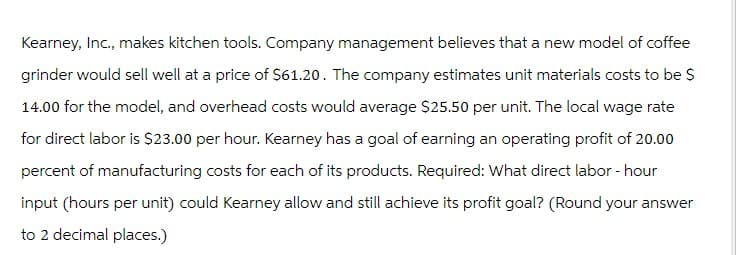 Kearney, Inc., makes kitchen tools. Company management believes that a new model of coffee
grinder would sell well at a price of $61.20. The company estimates unit materials costs to be $
14.00 for the model, and overhead costs would average $25.50 per unit. The local wage rate
for direct labor is $23.00 per hour. Kearney has a goal of earning an operating profit of 20.00
percent of manufacturing costs for each of its products. Required: What direct labor-hour
input (hours per unit) could Kearney allow and still achieve its profit goal? (Round your answer
to 2 decimal places.)