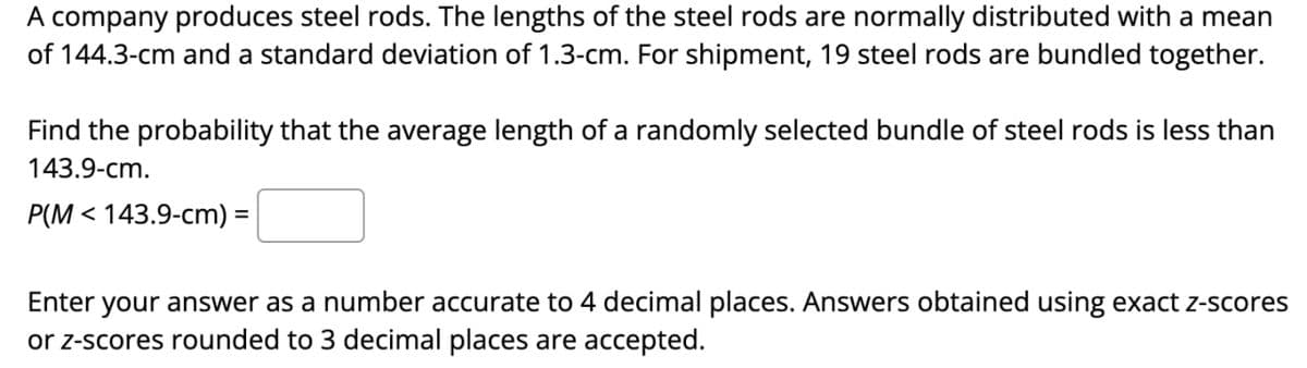 A company produces steel rods. The lengths of the steel rods are normally distributed with a mean
of 144.3-cm and a standard deviation of 1.3-cm. For shipment, 19 steel rods are bundled together.
Find the probability that the average length of a randomly selected bundle of steel rods is less than
143.9-cm.
P(M143.9-cm) =
Enter your answer as a number accurate to 4 decimal places. Answers obtained using exact z-scores
or z-scores rounded to 3 decimal places are accepted.