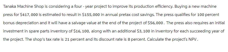 Tanaka Machine Shop is considering a four-year project to improve its production efficiency. Buying a new machine
press for $417,000 is estimated to result in $155,000 in annual pretax cost savings. The press qualifies for 100 percent
bonus depreciation and it will have a salvage value at the end of the project of $56,000. The press also requires an initial
investment in spare parts inventory of $16, 100, along with an additional $3,100 in inventory for each succeeding year of
the project. The shop's tax rate is 21 percent and its discount rate is 8 percent. Calculate the project's NPV.