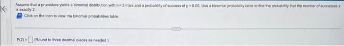 Assume that a procedure yields a binomial distribution with n-3 trials and a probability of success of p=0.05. Use a binomial probability table to find the probability that the number of successes x
is exactly 2
Click on the icon to view the binomial probabilities table
P(2) (Round to three decimal places as needed)