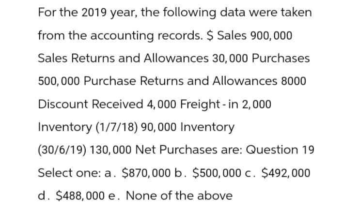 For the 2019 year, the following data were taken
from the accounting records. $ Sales 900,000
Sales Returns and Allowances 30,000 Purchases
500,000 Purchase Returns and Allowances 8000
Discount Received 4,000 Freight - in 2,000
Inventory (1/7/18) 90,000 Inventory
(30/6/19) 130,000 Net Purchases are: Question 19
Select one: a. $870,000 b. $500,000 c. $492,000
d. $488,000 e. None of the above