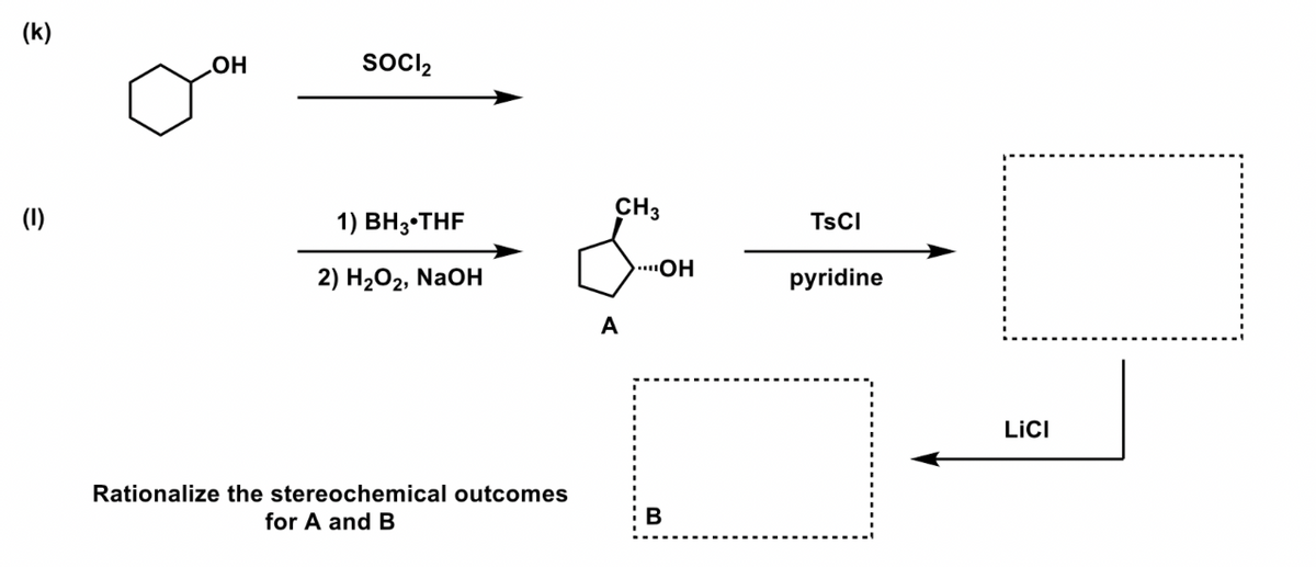 (k)
(1)
OH
SOCI₂
1) BH 3 THF
2) H₂O2, NaOH
Rationalize the stereochemical outcomes
for A and B
CH3
A
...OH
B
TSCI
pyridine
LICI