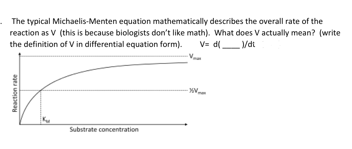 The typical Michaelis-Menten equation mathematically describes the overall rate of the
reaction as V (this is because biologists don't like math). What does V actually mean? (write
the definition of V in differential equation form).
V= d(
)/dt
Reaction rate
Substrate concentration
V
max
·½V
TURK